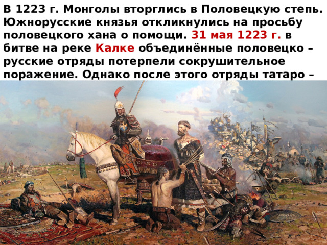 В 1223 г. Монголы вторглись в Половецкую степь. Южнорусские князья откликнулись на просьбу половецкого хана о помощи. 31 мая 1223 г. в битве на реке Калке объединённые половецко – русские отряды потерпели сокрушительное поражение. Однако после этого отряды татаро – монгол повернули назад и вернулись обратно в Монголию чтобы собраться с силами для нового похода. 