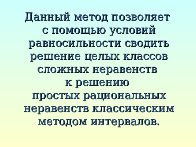 Данный метод позволяет  с помощью условий равносильности сводить решение целых классов сложных неравенств  к решению  простых рациональных неравенств классическим методом интервалов. 