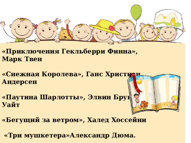 «Приключения Гекльберри Финна», Марк Твен   «Снежная Королева», Ганс Христиан Андерсен   «Паутина Шарлотты», Элвин Брукс Уайт   «Бегущий за ветром», Халед Хоссейни   «Три мушкетера»Александр Дюма.  «Маленький принц» Антуан де Сент-Экзюпери    