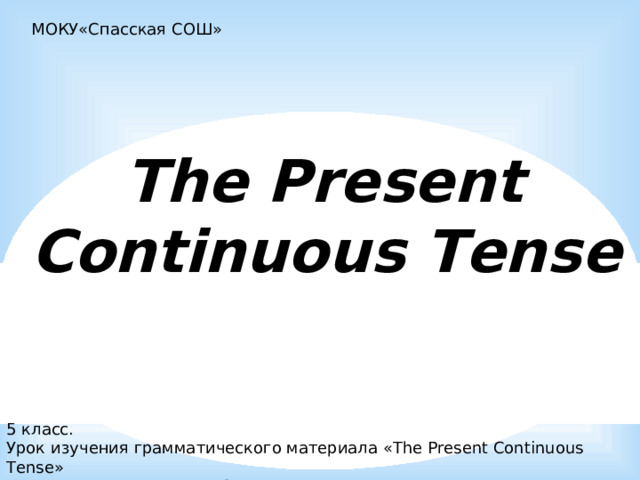 МОКУ«Спасская СОШ» The Present  Continuous Tense  5 класс. Урок изучения грамматического материала «The Present Continuous Tense» Преподаватель Рожкова О.В 