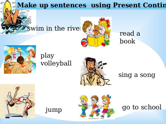 Make up sentences using Present Continuous swim in the river read a book play volleyball sing a song go to school jump   