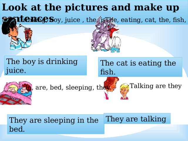 Look at the pictures and make up sentences Drinking, boy, juice , the, is The, eating, cat, the, fish, is  The boy is drinking juice. The cat is eating the fish. Talking are they In, are, bed, sleeping, they . They are talking They are sleeping in the bed. 