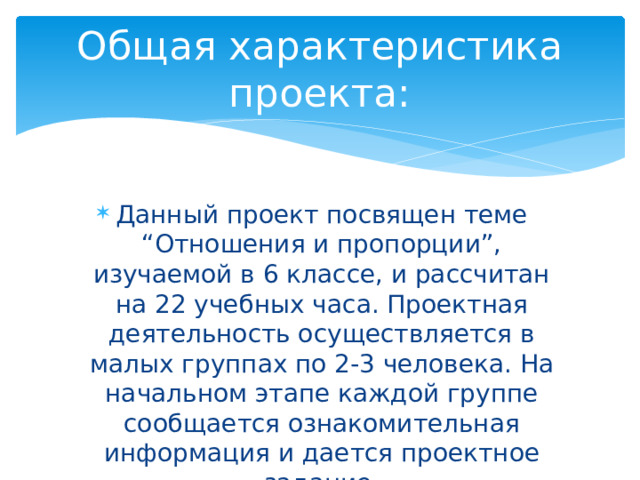 Общая характеристика проекта: Данный проект посвящен теме “Отношения и пропорции”, изучаемой в 6 классе, и рассчитан на 22 учебных часа. Проектная деятельность осуществляется в малых группах по 2-3 человека. На начальном этапе каждой группе сообщается ознакомительная информация и дается проектное задание. 