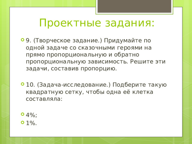 Проектные задания: 9. (Творческое задание.) Придумайте по одной задаче со сказочными героями на прямо пропорциональную и обратно пропорциональную зависимость. Решите эти задачи, составив пропорцию. 10. (Задача-исследование.) Подберите такую квадратную сетку, чтобы одна её клетка составляла: 4%; 1%. 