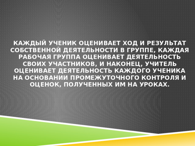 Каждый ученик оценивает ход и результат собственной деятельности в группе, каждая рабочая группа оценивает деятельность своих участников, и наконец, учитель оценивает деятельность каждого ученика на основании промежуточного контроля и оценок, полученных им на уроках. 