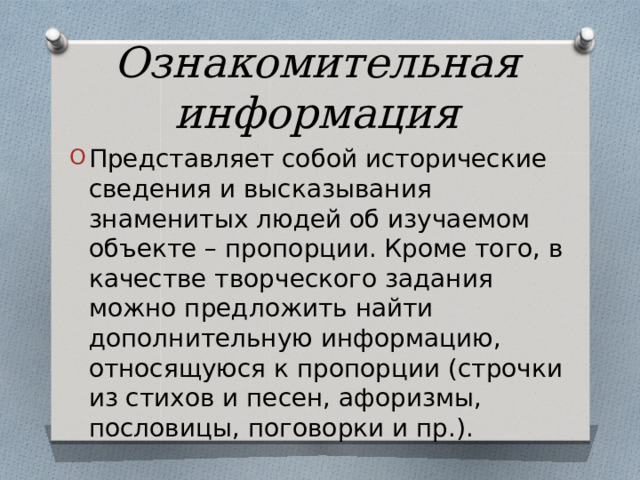 Ознакомительная информация Представляет собой исторические сведения и высказывания знаменитых людей об изучаемом объекте – пропорции. Кроме того, в качестве творческого задания можно предложить найти дополнительную информацию, относящуюся к пропорции (строчки из стихов и песен, афоризмы, пословицы, поговорки и пр.). 
