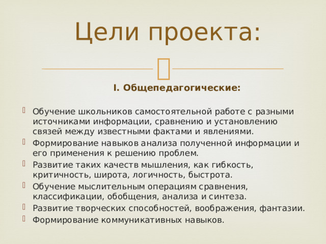 Цели проекта:  I. Общепедагогические: Обучение школьников самостоятельной работе с разными источниками информации, сравнению и установлению связей между известными фактами и явлениями. Формирование навыков анализа полученной информации и его применения к решению проблем. Развитие таких качеств мышления, как гибкость, критичность, широта, логичность, быстрота. Обучение мыслительным операциям сравнения, классификации, обобщения, анализа и синтеза. Развитие творческих способностей, воображения, фантазии. Формирование коммуникативных навыков. 