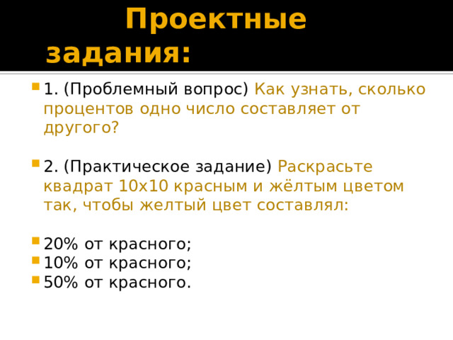  Проектные задания: 1. (Проблемный вопрос) Как узнать, сколько процентов одно число составляет от другого? 2. (Практическое задание) Раскрасьте квадрат 10х10 красным и жёлтым цветом так, чтобы желтый цвет составлял: 20% от красного; 10% от красного; 50% от красного. 