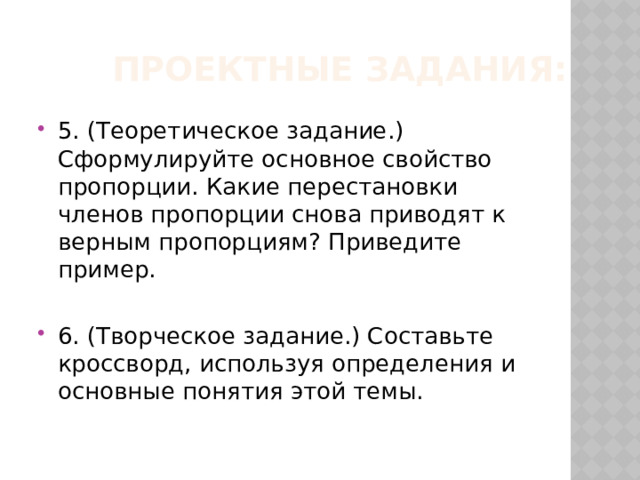 Проектные задания: 5. (Теоретическое задание.) Сформулируйте основное свойство пропорции. Какие перестановки членов пропорции снова приводят к верным пропорциям? Приведите пример. 6. (Творческое задание.) Составьте кроссворд, используя определения и основные понятия этой темы. 