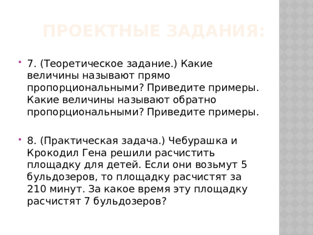 Проектные задания: 7. (Теоретическое задание.) Какие величины называют прямо пропорциональными? Приведите примеры. Какие величины называют обратно пропорциональными? Приведите примеры. 8. (Практическая задача.) Чебурашка и Крокодил Гена решили расчистить площадку для детей. Если они возьмут 5 бульдозеров, то площадку расчистят за 210 минут. За какое время эту площадку расчистят 7 бульдозеров? 
