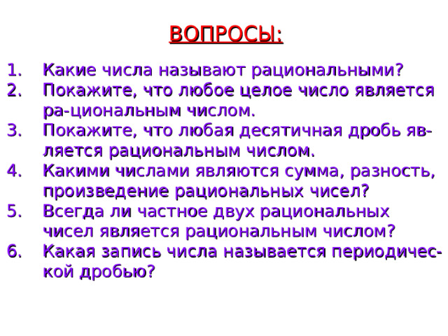 ВОПРОСЫ: Какие числа называют рациональными? Покажите, что любое целое число является ра-циональным числом. Покажите, что любая десятичная дробь яв-ляется рациональным числом. Какими числами являются сумма, разность, произведение рациональных чисел? Всегда ли частное двух рациональных чисел является рациональным числом? Какая запись числа называется периодичес-кой дробью?  
