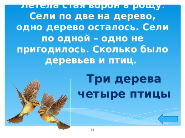 Летела стая ворон в рощу . Сели по две на дерево, одно дерево осталось. Сели по одной – одно не пригодилось. Сколько было деревьев и птиц. Три дерева четыре птицы  