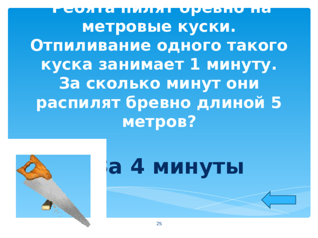  Ребята пилят бревно на метровые куски. Отпиливание одного такого куска занимает 1 минуту. За сколько минут они распилят бревно длиной 5 метров?   За 4 минуты   