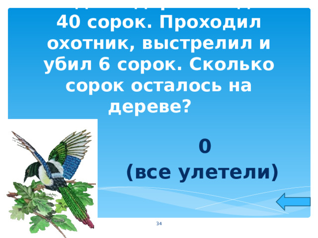 На одном дереве сидело 40 сорок. Проходил охотник, выстрелил и убил 6 сорок. Сколько сорок осталось на дереве?   0 (все улетели)  