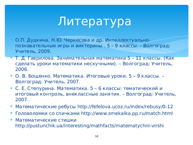 О.П. Дудкина, Н.Ю. Черкесова и др. Интеллектуально-познавательные игры и викторины . 5 – 9 классы. - Волгоград: Учитель, 2009. Т. Д. Гаврилова. Занимательная математика 5 – 11 классы. (Как сделать уроки математики нескучными). – Волгоград: Учитель, 2006. О. В. Бощенко. Математика. Итоговые уроки. 5 – 9 классы. – Волгоград: Учитель, 2007. С. Е. Степурина. Математика. 5 – 6 классы: тематический и итоговый контроль, внеклассные занятия. – Волгоград: Учитель, 2007. Математические ребусы http://fefelova.ucoz.ru/index/rebusy/0-12 Головоломки со спичками http://www.smekalka.pp.ru/match.html Математические стишки http://pustunchik.ua/interesting/mathfacts/matematychni-virshi   
