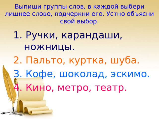 Выпиши группы слов, в каждой выбери лишнее слово, подчеркни его. Устно объясни свой выбор. 1. Ручки, карандаши, ножницы. 2. Пальто, куртка, шуба. 3. Кофе, шоколад, эскимо. 4. Кино, метро, театр. 