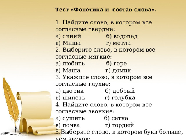 Тест «Фонетика и состав слова».   1. Найдите слово, в котором все согласные твёрдые: а) синий б) водопад в) Миша г) метла 2. Выберите слово, в котором все согласные мягкие: а) любить б) горе в) Маша г) домик 3. Укажите слово, в котором все согласные глухие: а) дворик б) добрый в) шипеть г) голубка 4. Найдите слово, в котором все согласные звонкие: а) сушить б) сетка в) почва г) гордый 5.Выберите слово, в котором букв больше, чем звуков: а) соловей б) петелька в) ёлка г) стрекоза 