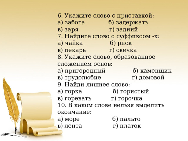 6. Укажите слово с приставкой: а) забота б) задержать в) заря г) задний 7. Найдите слово с суффиксом -к: а) чайка б) риск в) пекарь г) свечка 8. Укажите слово, образованное сложением основ: а) пригородный б) каменщик в) трудолюбие г) домовой 9. Найди лишнее слово: а) горка б) гористый в) горевать г) горочка 10. В каком слове нельзя выделить окончание: а) море б) пальто в) лента г) платок 