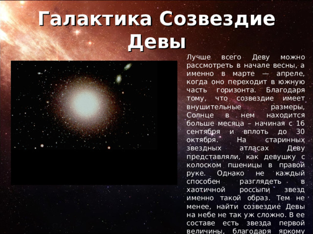 Галактика Созвездие Девы Лучше всего Деву можно рассмотреть в начале весны, а именно в марте — апреле, когда оно переходит в южную часть горизонта. Благодаря тому, что созвездие имеет внушительные размеры, Солнце в нем находится больше месяца – начиная с 16 сентября и вплоть до 30 октября. На старинных звездных атласах Деву представляли, как девушку с колоском пшеницы в правой руке. Однако не каждый способен разглядеть в хаотичной россыпи звезд именно такой образ. Тем не менее, найти созвездие Девы на небе не так уж сложно. В ее составе есть звезда первой величины, благодаря яркому свету которой Деву можно легко разыскать среди прочих созвездий.    
