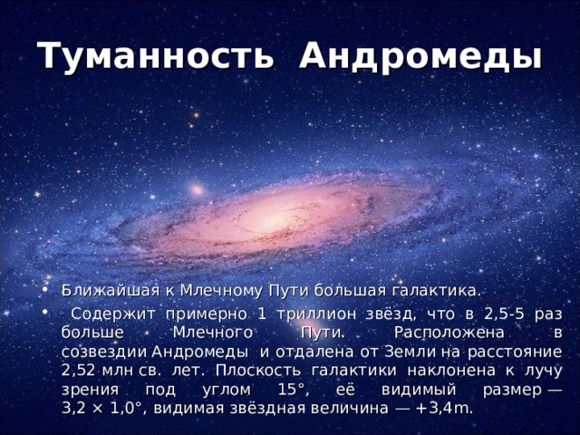 Туманность Андромеды Ближайшая к Млечному Пути большая галактика.  Содержит примерно 1 триллион звёзд, что в 2,5-5 раз больше Млечного Пути. Расположена в созвездии Андромеды  и отдалена от Земли на расстояние 2,52 млн св. лет. Плоскость галактики наклонена к лучу зрения под углом 15°, её видимый размер — 3,2 × 1,0°, видимая звёздная величина — +3,4m. 