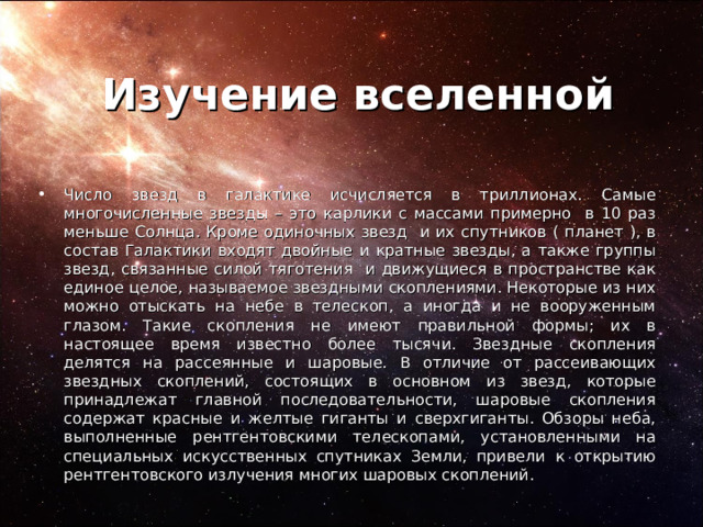 Изучение вселенной Число звезд в галактике исчисляется в триллионах. Самые многочисленные звезды – это карлики с массами примерно в 10 раз меньше Солнца. Кроме одиночных звезд и их спутников ( планет ), в состав Галактики входят двойные и кратные звезды, а также группы звезд, связанные силой тяготения и движущиеся в пространстве как единое целое, называемое звездными скоплениями. Некоторые из них можно отыскать на небе в телескоп, а иногда и не вооруженным глазом. Такие скопления не имеют правильной формы; их в настоящее время известно более тысячи. Звездные скопления делятся на рассеянные и шаровые.  В отличие от рассеивающих звездных скоплений, состоящих в основном из звезд, которые принадлежат главной последовательности, шаровые скопления содержат красные и желтые гиганты и сверхгиганты. Обзоры неба, выполненные рентгентовскими телескопами, установленными на специальных искусственных спутниках Земли, привели  к открытию рентгентовского излучения многих шаровых скоплений. 