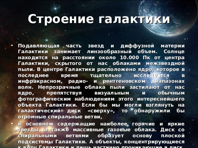 Строение галактики Подавляющая часть звезд и диффузной материи Галактики занимает линзообразный объем. Солнце находится на расстоянии около 10.000 Пк от центра Галактики, скрытого от нас облаками межзвездной пыли. В центре Галактики расположено ядро, которое в последнее время тщательно исследуется в инфракрасном, радио- и рентгеновском диапазонах волн. Непрозрачные облака пыли застилают от нас ядро, препятствуя визуальным и обычным фотографическим наблюдениям этого интереснейшего объекта Галактики. Если бы мы могли взглянуть на галактический диск «сверху», то обнаружили бы огромные спиральные ветви, в основном содержащие наиболее горячие и яркие звезды, а также массивные газовые облака. Диск со спиральными ветвями образует основу плоской подсистемы Галактики. А объекты, концентрирующиеся к ядру Галактики и лишь частично проникающие в диск, относятся к сферической подсистеме. Это и есть упрощенная форма строения Галактики. 