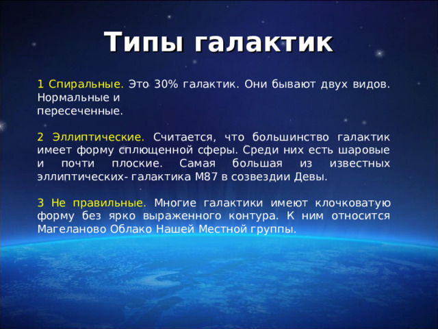 Типы галактик 1 Спиральные. Это 30% галактик. Они бывают двух видов. Нормальные и пересеченные. 2 Эллиптические. Считается, что большинство галактик имеет форму сплющенной сферы. Среди них есть шаровые и почти плоские. Самая большая из известных эллиптических- галактика М87 в созвездии Девы. 3 Не правильные. Многие галактики имеют клочковатую форму без ярко выраженного контура. К ним относится Магеланово Облако Нашей Местной группы.  