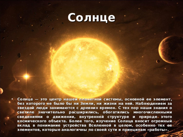 Солнце Солнце — это центр нашей планетной системы, основной ее элемент, без которого не было бы ни Земли, ни жизни на ней. Наблюдением за звездой люди занимаются с древних времен. С тех пор наши знания о светиле значительно расширились, обогатились многочисленными сведениями о движении, внутренней структуре и природе этого космического объекта. Более того, изучение Солнца вносит огромный вклад в понимание устройства Вселенной в целом, особенно тех ее элементов, которые аналогичны по своей сути и принципам «работы». 