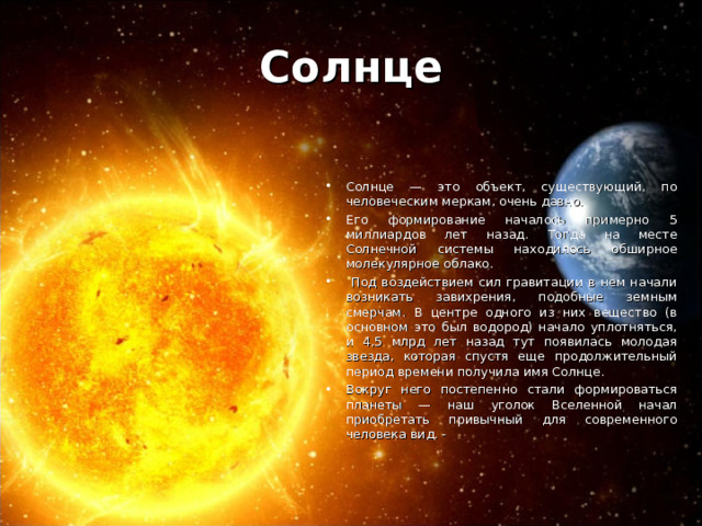 Солнце Солнце — это объект, существующий, по человеческим меркам, очень давно. Его формирование началось примерно 5 миллиардов лет назад. Тогда на месте Солнечной системы находилось обширное молекулярное облако.  Под воздействием сил гравитации в нем начали возникать завихрения, подобные земным смерчам. В центре одного из них вещество (в основном это был водород) начало уплотняться, и 4,5 млрд лет назад тут появилась молодая звезда, которая спустя еще продолжительный период времени получила имя Солнце. Вокруг него постепенно стали формироваться планеты — наш уголок Вселенной начал приобретать привычный для современного человека вид. - 