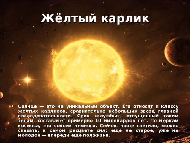 Жёлтый карлик Солнце — это не уникальный объект. Его относят к классу желтых карликов, сравнительно небольших звезд главной последовательности. Срок «службы», отпущенный таким телам, составляет примерно 10 миллиардов лет. По меркам космоса, это совсем немного. Сейчас наше светило, можно сказать, в самом расцвете сил: еще не старое, уже не молодое — впереди еще полжизни. 