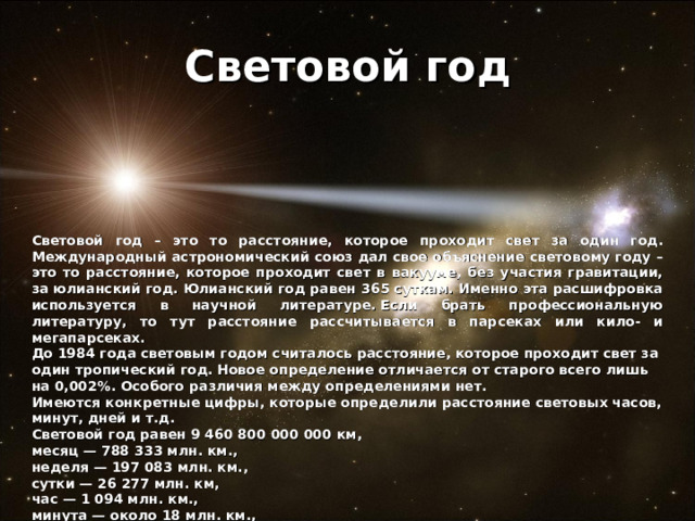Световой год Световой год – это то расстояние, которое проходит свет за один год. Международный астрономический союз дал свое объяснение световому году – это то расстояние, которое проходит свет в вакууме, без участия гравитации, за юлианский год. Юлианский год равен 365 суткам. Именно эта расшифровка используется в научной литературе. Если брать профессиональную литературу, то тут расстояние рассчитывается в парсеках или кило- и мегапарсеках. До 1984 года световым годом считалось расстояние, которое проходит свет за один тропический год. Новое определение отличается от старого всего лишь на 0,002%. Особого различия между определениями нет. Имеются конкретные цифры, которые определили расстояние световых часов, минут, дней и т.д. Световой год равен 9 460 800 000 000 км, месяц — 788 333 млн. км., неделя — 197 083 млн. км., сутки — 26 277 млн. км, час — 1 094 млн. км., минута — около 18 млн. км., секунда — около 300 тыс. км.  