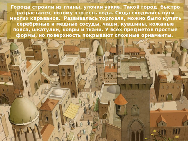 Города строили из глины, улочки узкие. Такой город быстро разрастался, потому что есть вода. Сюда сходились пути многих караванов. Развивалась торговля, можно было купить серебряные и медные сосуды, чаши, кувшины, кожаные пояса, шкатулки, ковры и ткани. У всех предметов простые формы, но поверхность покрывают сложные орнаменты. 