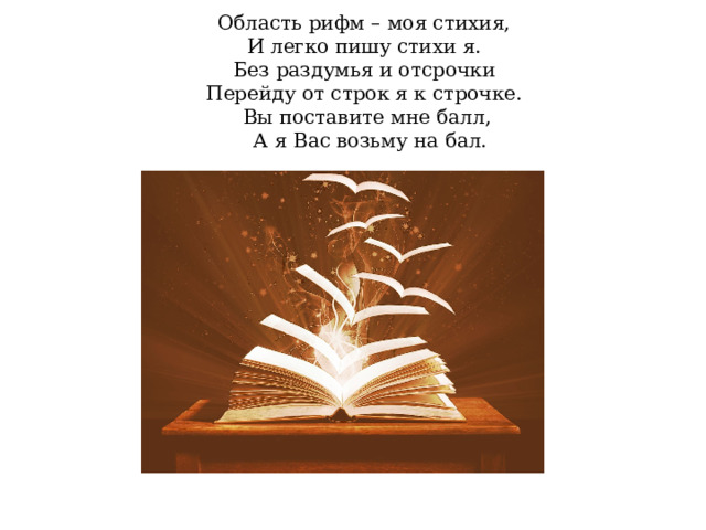 Область рифм – моя стихия,  И легко пишу стихи я.  Без раздумья и отсрочки  Перейду от строк я к строчке.  Вы поставите мне балл,  А я Вас возьму на бал.    