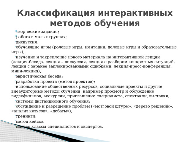 Классификация интерактивных методов обучения творческие задания; работа в малых группах; творческие задания; работа в малых группах; дискуссия; обучающие игры (ролевые игры, имитации, деловые игры и образовательные игры); изучение и закрепление нового материала на интерактивной лекции (лекция-беседа, лекция – дискуссия, лекция с разбором конкретных ситуаций, лекция с заранее запланированными ошибками, лекция-пресс-конференция, мини-лекция); эвристическая беседа; разработка проекта (метод проектов); использование общественных ресурсов, социальные проекты и другие внеаудиторные методы обучения, например просмотр и обсуждение видеофильмов, экскурсии, приглашение специалиста, спектакли, выставки; системы дистанционного обучения; обсуждение и разрешение проблем («мозговой штурм», «дерево решений», «анализ казусов», «дебаты»); тренинги; метод кейсов. мастер классы специалистов и экспертов. 