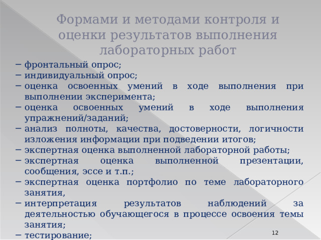 Формами и методами контроля и оценки результатов выполнения лабораторных работ фронтальный опрос; индивидуальный опрос; оценка освоенных умений в ходе выполнения при выполнении эксперимента; оценка освоенных умений в ходе выполнения упражнений/заданий; анализ полноты, качества, достоверности, логичности изложения информации при подведении итогов; экспертная оценка выполненной лабораторной работы; экспертная оценка выполненной презентации, сообщения, эссе и т.п.; экспертная оценка портфолио по теме лабораторного занятия, интерпретация результатов наблюдений за деятельностью обучающегося в процессе освоения темы занятия; тестирование; и др. 8 