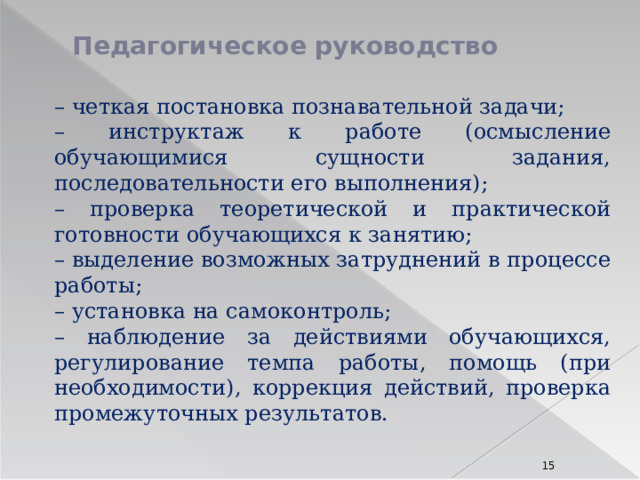 Педагогическое руководство – четкая постановка познавательной задачи; – инструктаж к работе (осмысление обучающимися сущности задания, последовательности его выполнения); – проверка теоретической и практической готовности обучающихся к занятию; – выделение возможных затруднений в процессе работы; – установка на самоконтроль; – наблюдение за действиями обучающихся, регулирование темпа работы, помощь (при необходимости), коррекция действий, проверка промежуточных результатов. 8 