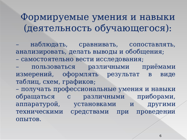 Формируемые умения и навыки (деятельность обучающегося): – наблюдать, сравнивать, сопоставлять, анализировать, делать выводы и обобщения; – самостоятельно вести исследования; – пользоваться различными приёмами измерений, оформлять результат в виде таблиц, схем, графиков; – получать профессиональные умения и навыки обращаться с различными приборами, аппаратурой, установками и другими техническими средствами при проведении опытов.  