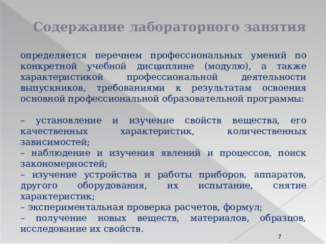 Содержание лабораторного занятия определяется перечнем профессиональных умений по конкретной учебной дисциплине (модулю), а также характеристикой профессиональной деятельности выпускников, требованиями к результатам освоения основной профессиональной образовательной программы: – установление и изучение свойств вещества, его качественных характеристик, количественных зависимостей; – наблюдение и изучения явлений и процессов, поиск закономерностей; – изучение устройства и работы приборов, аппаратов, другого оборудования, их испытание, снятие характеристик; – экспериментальная проверка расчетов, формул; – получение новых веществ, материалов, образцов, исследование их свойств.  