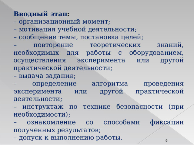 Вводный этап : – организационный момент; – мотивация учебной деятельности; – сообщение темы, постановка целей; – повторение теоретических знаний, необходимых для работы с оборудованием, осуществления эксперимента или другой практической деятельности; – выдача задания; – определение алгоритма проведения эксперимента или другой практической деятельности; – инструктаж по технике безопасности (при необходимости); – ознакомление со способами фиксации полученных результатов; – допуск к выполнению работы. 8 