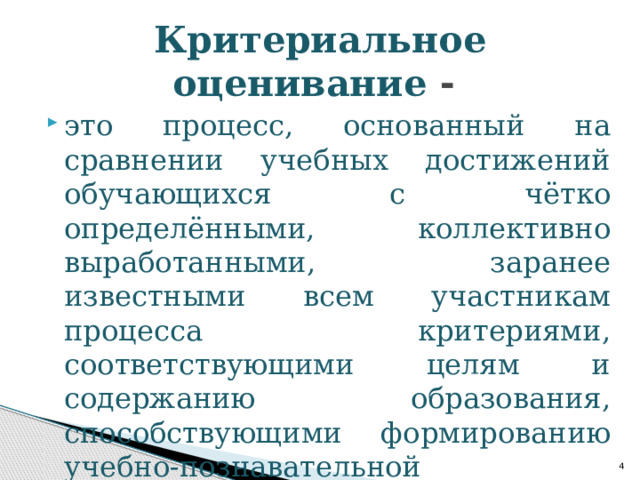 Критериальное оценивание - это процесс, основанный на сравнении учебных достижений обучающихся с чётко определёнными, коллективно выработанными, заранее известными всем участникам процесса критериями, соответствующими целям и содержанию образования, способствующими формированию учебно-познавательной компетентности обучающихся.  