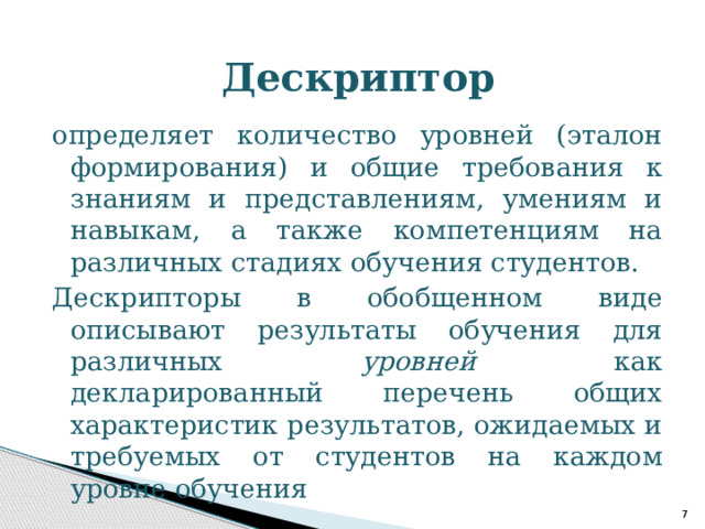Дескриптор определяет количество уровней (эталон формирования) и общие требования к знаниям и представлениям, умениям и навыкам, а также компетенциям на различных стадиях обучения студентов. Дескрипторы в обобщенном виде описывают результаты обучения для различных уровней как декларированный перечень общих характеристик результатов, ожидаемых и требуемых от студентов на каждом уровне обучения    