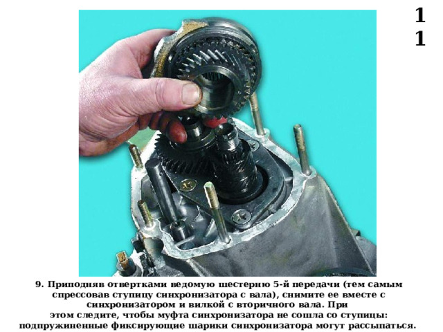11 9 . Приподняв отвертками  ведомую шестерню 5-й передачи (тем самым спрессовав ступицу синхронизатора с вала), снимите ее вместе с синхронизатором и вилкой с вторичного вала. При этом следите, чтобы муфта синхронизатора не сошла со ступицы: подпружиненные фиксирующие шарики синхронизатора могут рассыпаться.  