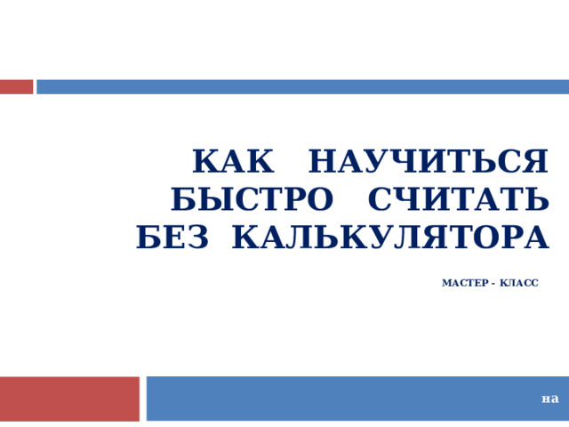 КАК НАУЧИТЬСЯ  БЫСТРО СЧИТАТЬ  БЕЗ КАЛЬКУЛЯТОРА  МАСТЕР - КЛАСС    на  