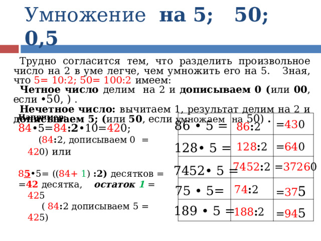 Умножение на 5; 50; 0,5 Трудно согласится тем, что разделить произвольное число на 2 в уме легче, чем умножить его на 5. Зная, что 5= 10:2; 50= 100:2 имеем: Четное число делим на 2 и дописываем 0 ( или 00 , если •50, )  . Нечетное число: вычитаем 1, результат делим на 2 и дописываем 5; ( или 50 , если умножаем  на 50) . Например: 84 •5= 84 :2 •10= 42 0;  ( 84 : 2, дописываем 0 = 42 0)  или 8 5 •5=  (( 84+ 1 ) :2) десятков = = 42 десятка, остаток 1 = 42 5  ( 84 : 2 дописываем 5 = 42 5) 86 • 5 = = 43 0 86 : 2 128 : 2 = 64 0 128• 5 = = 3726 0 7452 : 2 7452• 5 = = 37 5 74 : 2 75 • 5= 189 • 5 = = 94 5 188 : 2 