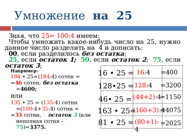 Умножение на 25 Зная, что 25= 100:4 имеем: Чтобы умножить какое-нибудь число на 25, нужно данное число разделить на 4 и дописать: 00 , если разделилось без остатка ; 25 , если остаток 1;   50 , если остаток 2 ; 75 , если остаток 3 ; Например: 184 • 25=( 184 :4) сотен = = 46 сотен, без остатка = 4600; или 135 • 25 = ( 135 :4) сотни =( 100 :4+ 35 :4) сотни = = 33 сотни, остаток 3 (или неполная сотня – 75 )= 3375. 16 :4 16 • 25 = =400 128 :4 128•25 = =3200 (44+2) :4 =1150 46• 25 = =4075 163 • 25= (160+3) :4 (80+1) :4 81 • 25 = =2025 