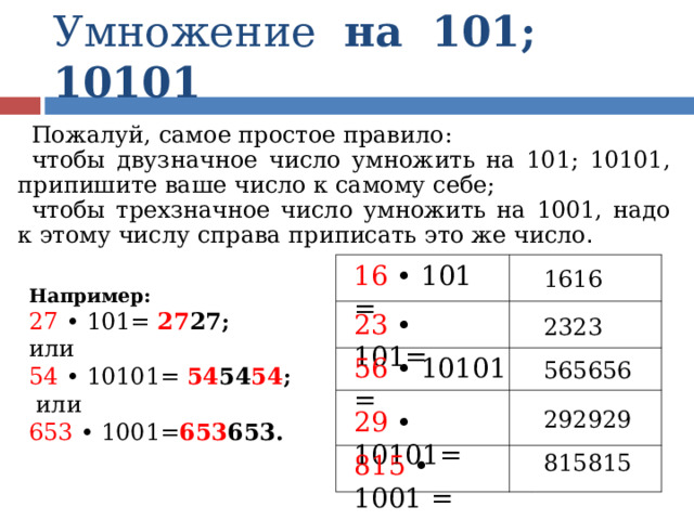 Умножение на 101; 10101 Пожалуй, самое простое правило: чтобы двузначное число умножить на 101; 10101, припишите ваше число к самому себе; чтобы трехзначное число умножить на 1001, надо к этому числу справа приписать это же число .  Например: 27 • 101=  27 27 ; или 54 • 10101=  54 54 54 ;  или 653 • 1001= 653 653. 16 • 101 = 1616 23 • 101= 2323 56 • 10101 = 565656 292929 29 • 10101= 815815 815 • 1001 = 