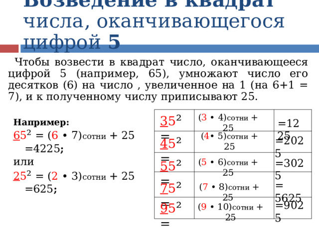 Возведение в квадрат числа, оканчивающегося цифрой 5 Чтобы возвести в квадрат число, оканчивающееся цифрой 5 (например, 65), умножают число его десятков (6) на число , увеличенное на 1 (на 6+1 = 7), и к полученному числу приписывают 25. 3 5 ² = Например: 6 5 ²  =  ( 6 • 7) сотни + 25 =4225 ; или 2 5 ²  =  ( 2 • 3) сотни + 25 =625 ;  =1225 ( 3 • 4) сотни + 25 4 5 ² = =2025 ( 4 • 5) сотни + 25 ( 5 • 6) сотни + 25 5 5 ² = =3025 7 5 ² = = 5625 ( 7 • 8) сотни + 25  =9025 9 5 ² = ( 9 • 10) сотни + 25  