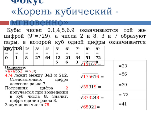 Фокус  «Корень кубический - мгновенно» Кубы чисел 0,1,4,5,6,9 оканчиваются той же цифрой (9 3 =729), а числа 2 и 8, 3 и 7 образуют пары, в которой куб одной цифры оканчивается другой. 0 3 = 0 1 3 = 1 2 3 = 8 3 3 = 27 4 3 = 64 5 3 = 125 6 3 = 216 7 3 = 343 8 3 = 512 9 3 = 729 √ 12 16 7 = =23 Например: √ 474 55 2 = 78 3 ; 474 лежит между 343 и 512 . Следовательно, цифра десятков равна 7. Последняя цифра 2 получается при возведении в куб числа 8 . Значит, цифра единиц равна 8. Задуманное число 78 .  =56 √ 175 61 6 = =39 √ 59 31 9 = = 72 √ 373 24 8 = =41 √ 68 92 1 =  