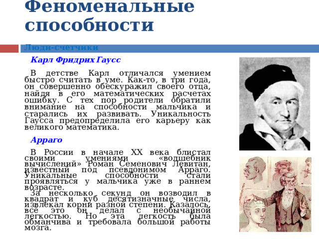 Феноменальные  способности  Люди-счетчики  Карл  Фридрих  Гаусс  В детстве Карл отличался умением быстро считать в уме. Как-то, в три года, он совершенно обескуражил своего отца, найдя в его математических расчетах ошибку. С тех пор родители обратили внимание на способности мальчика и старались их развивать. Уникальность Гаусса предопределила его карьеру как великого математика. Арраго  В России в начале XX века блистал своими умениями «волшебник вычислений» Роман Семенович Левитан, известный под псевдонимом Арраго. Уникальные способности стали проявляться у мальчика уже в раннем возрасте. За несколько секунд он возводил в квадрат и куб десятизначные числа, извлекал корни разной степени. Казалось, всё это он делал с необычайной легкостью. Но эта легкость была обманчива и требовала большой работы мозга.    