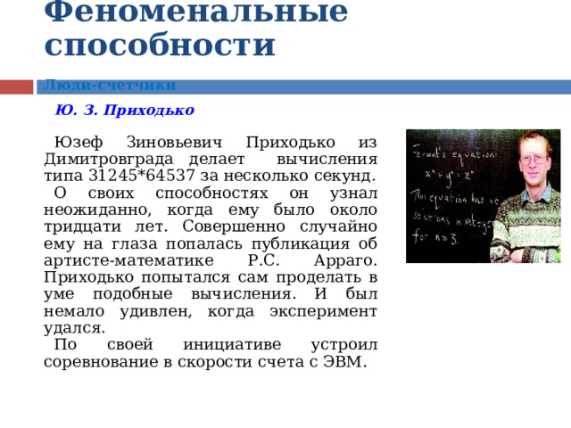 Феноменальные  способности  Люди-счетчики  Ю . З . Приходько  Юзеф Зиновьевич Приходько из Димитровграда делает вычисления типа 31245*64537 за несколько секунд. О своих способностях он узнал неожиданно, когда ему было около тридцати лет. Совершенно случайно ему на глаза попалась публикация об артисте-математике Р.С. Арраго. Приходько попытался сам проделать в уме подобные вычисления. И был немало удивлен, когда эксперимент удался. По своей инициативе устроил соревнование в скорости счета с ЭВМ.    